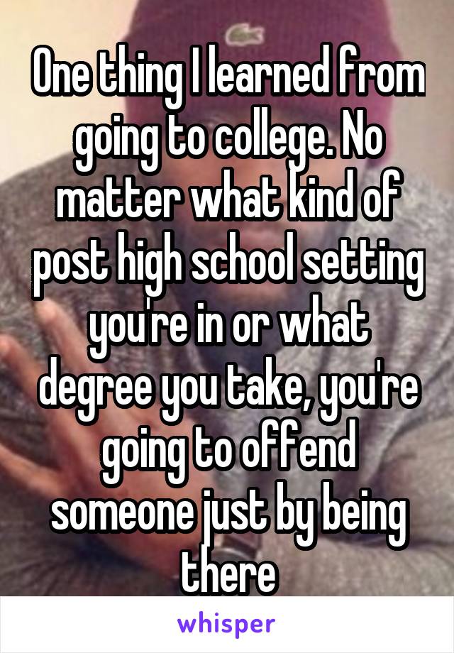 One thing I learned from going to college. No matter what kind of post high school setting you're in or what degree you take, you're going to offend someone just by being there