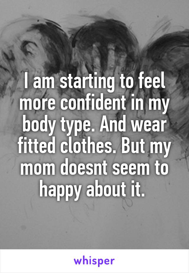 I am starting to feel more confident in my body type. And wear fitted clothes. But my mom doesnt seem to happy about it. 