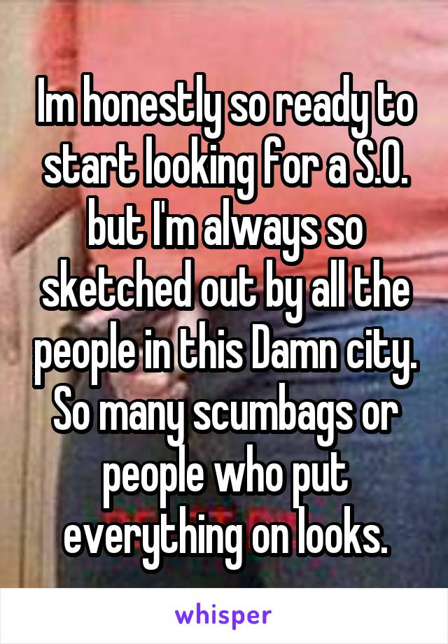 Im honestly so ready to start looking for a S.O. but I'm always so sketched out by all the people in this Damn city. So many scumbags or people who put everything on looks.