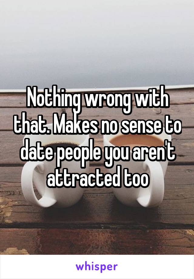 Nothing wrong with that. Makes no sense to date people you aren't attracted too