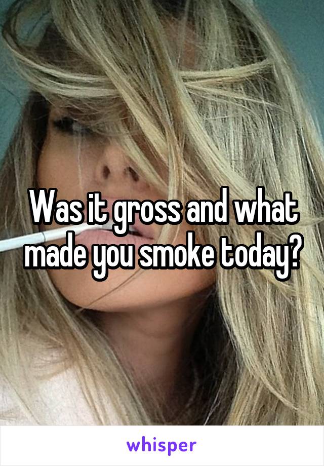 Was it gross and what made you smoke today?