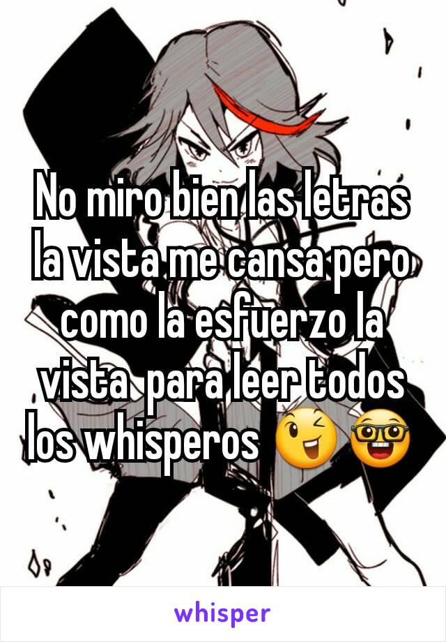 No miro bien las letras la vista me cansa pero como la esfuerzo la vista  para leer todos los whisperos 😉🤓