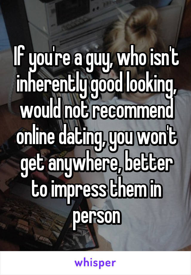 If you're a guy, who isn't inherently good looking, would not recommend online dating, you won't get anywhere, better to impress them in person