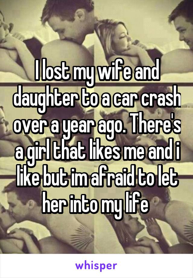 I lost my wife and daughter to a car crash over a year ago. There's a girl that likes me and i like but im afraid to let her into my life 