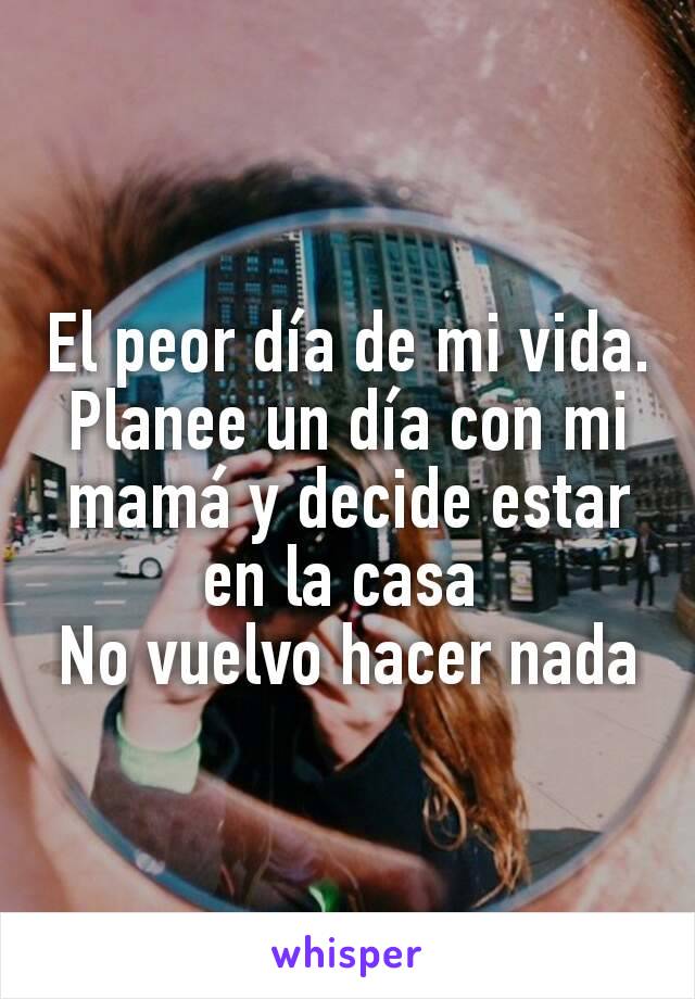 El peor día de mi vida.
Planee un día con mi mamá y decide estar en la casa 
No vuelvo hacer nada