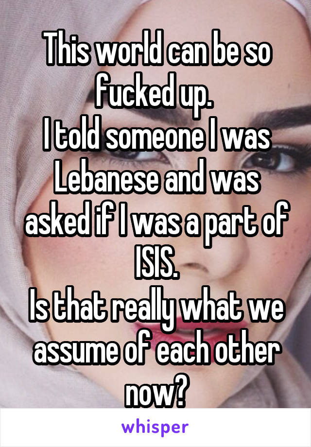 This world can be so fucked up. 
I told someone I was Lebanese and was asked if I was a part of ISIS.
Is that really what we assume of each other now?