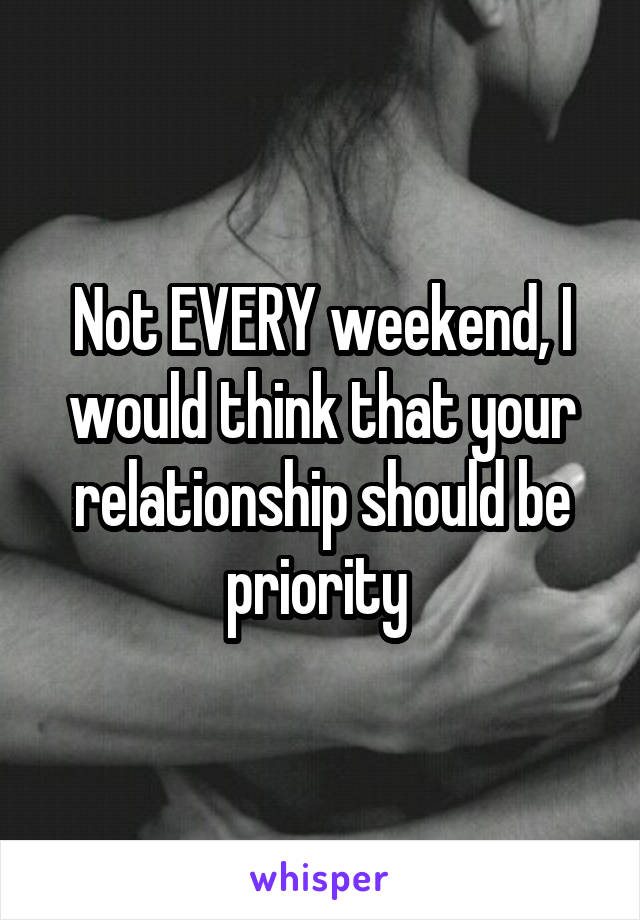 Not EVERY weekend, I would think that your relationship should be priority 