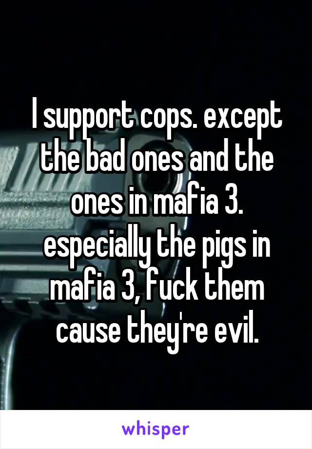 I support cops. except the bad ones and the ones in mafia 3. especially the pigs in mafia 3, fuck them cause they're evil.