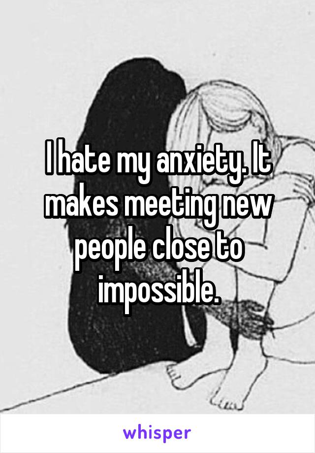 I hate my anxiety. It makes meeting new people close to impossible.