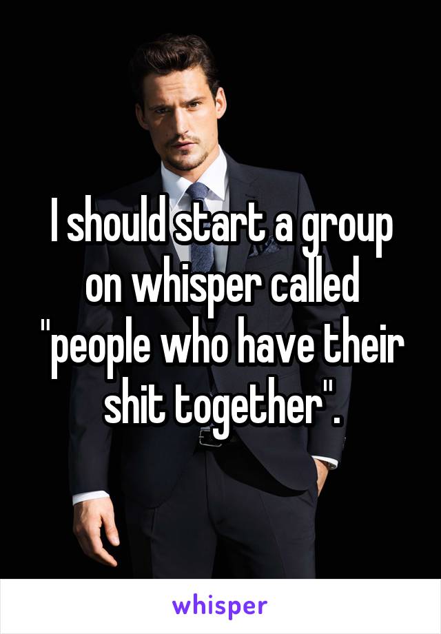 I should start a group on whisper called "people who have their shit together".