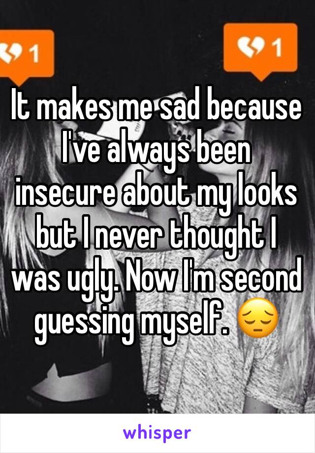 It makes me sad because I've always been insecure about my looks but I never thought I was ugly. Now I'm second guessing myself. 😔