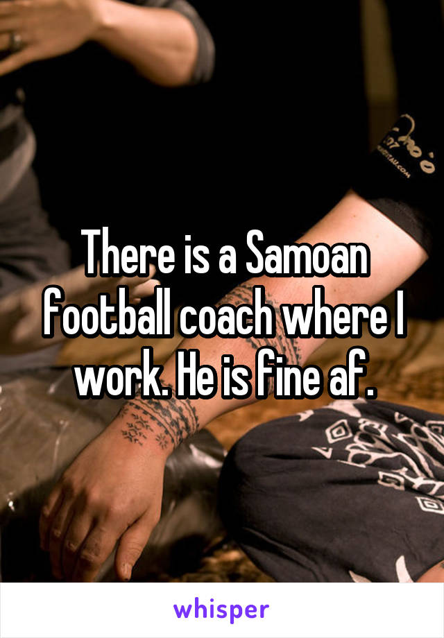 There is a Samoan football coach where I work. He is fine af.