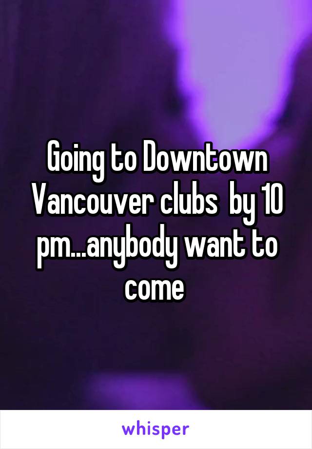 Going to Downtown Vancouver clubs  by 10 pm...anybody want to come 