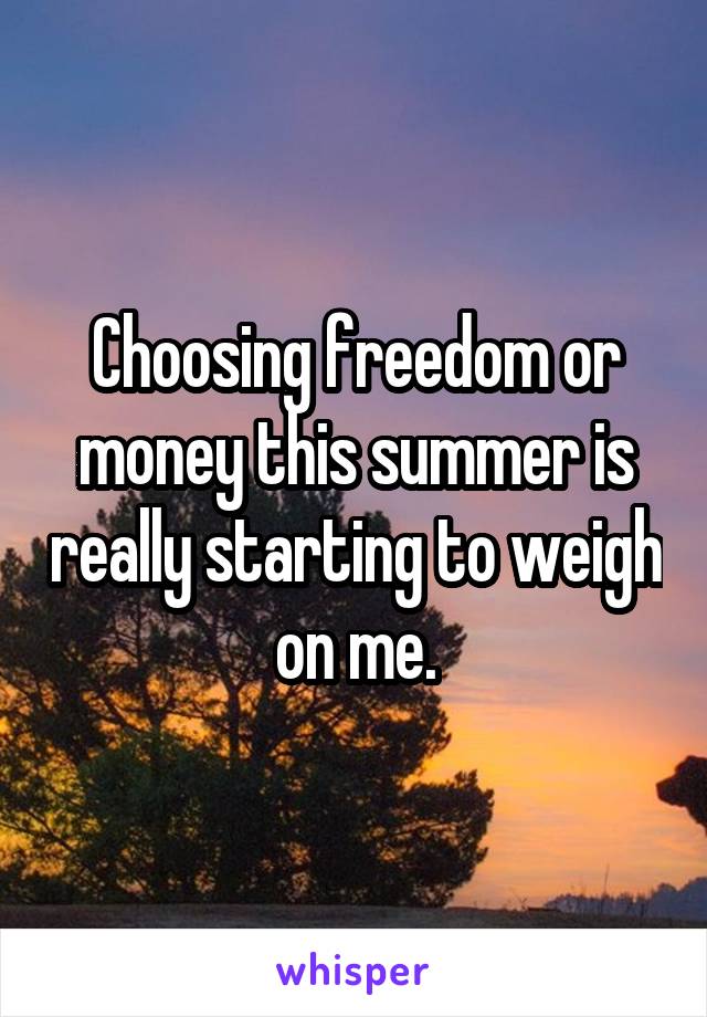 Choosing freedom or money this summer is really starting to weigh on me.