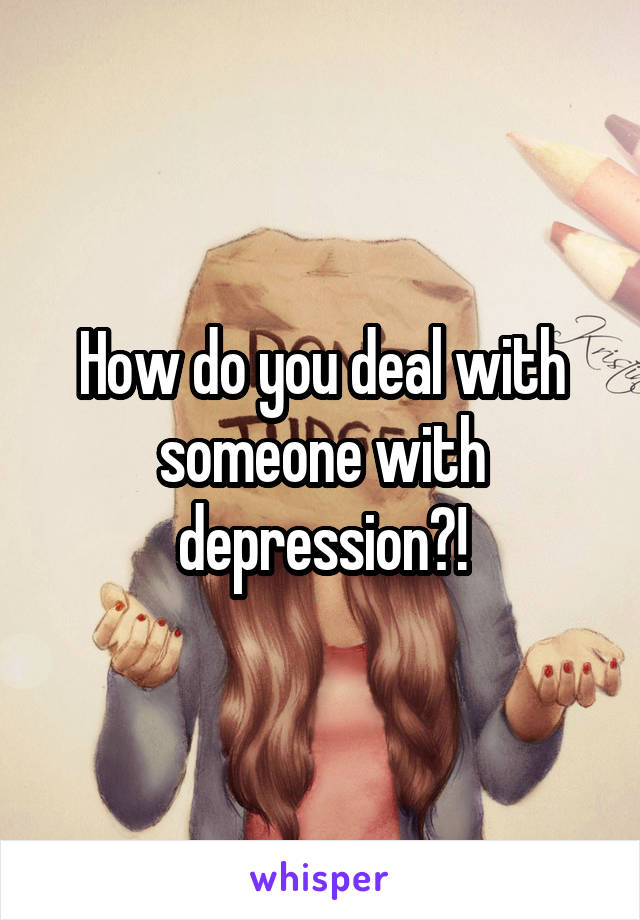 How do you deal with someone with depression?!