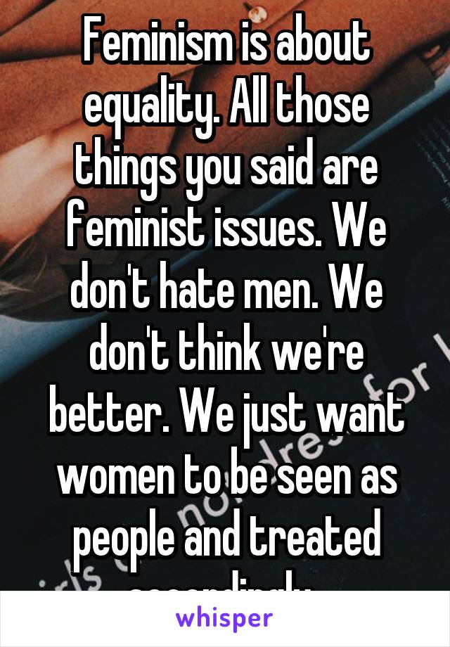 Feminism is about equality. All those things you said are feminist issues. We don't hate men. We don't think we're better. We just want women to be seen as people and treated accordingly. 