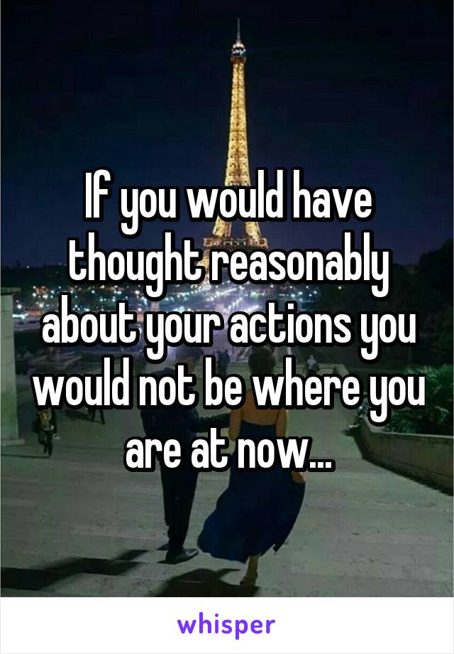 If you would have thought reasonably about your actions you would not be where you are at now...