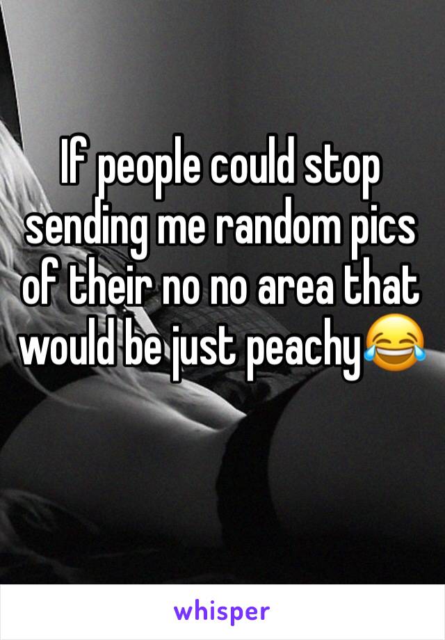 If people could stop sending me random pics of their no no area that would be just peachy😂