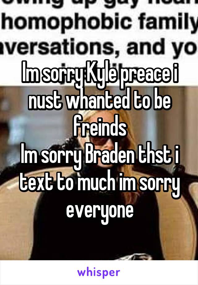 Im sorry Kyle preace i nust whanted to be freinds
Im sorry Braden thst i text to much im sorry everyone