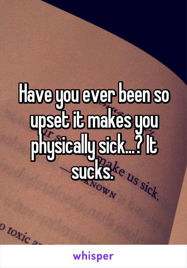 Have you ever been so upset it makes you physically sick...? It sucks. 