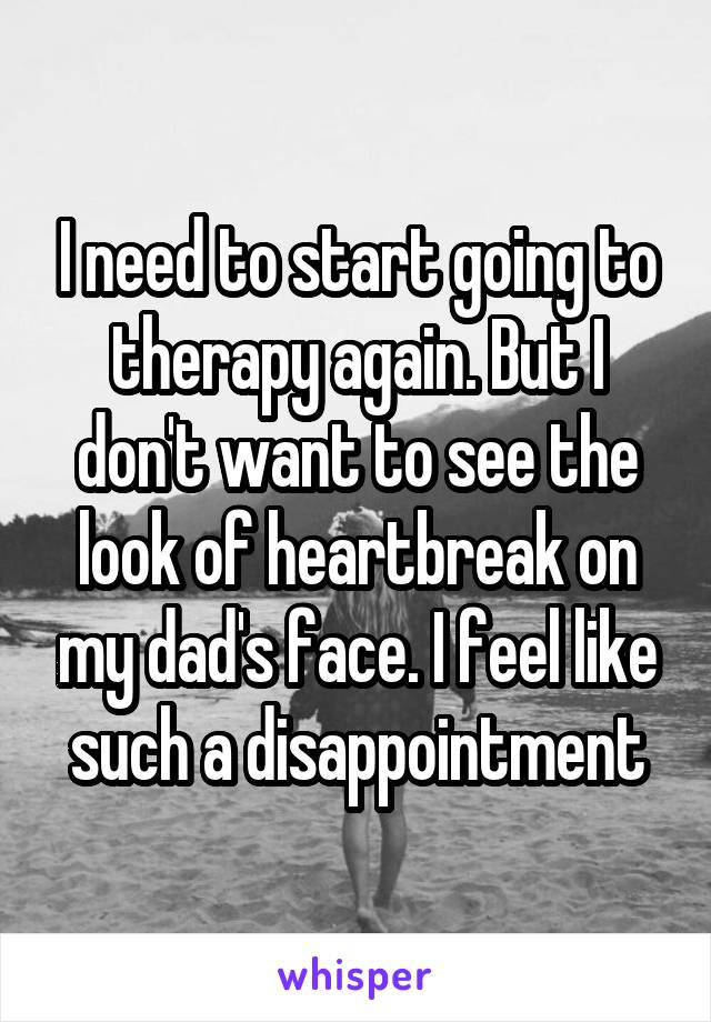 I need to start going to therapy again. But I don't want to see the look of heartbreak on my dad's face. I feel like such a disappointment