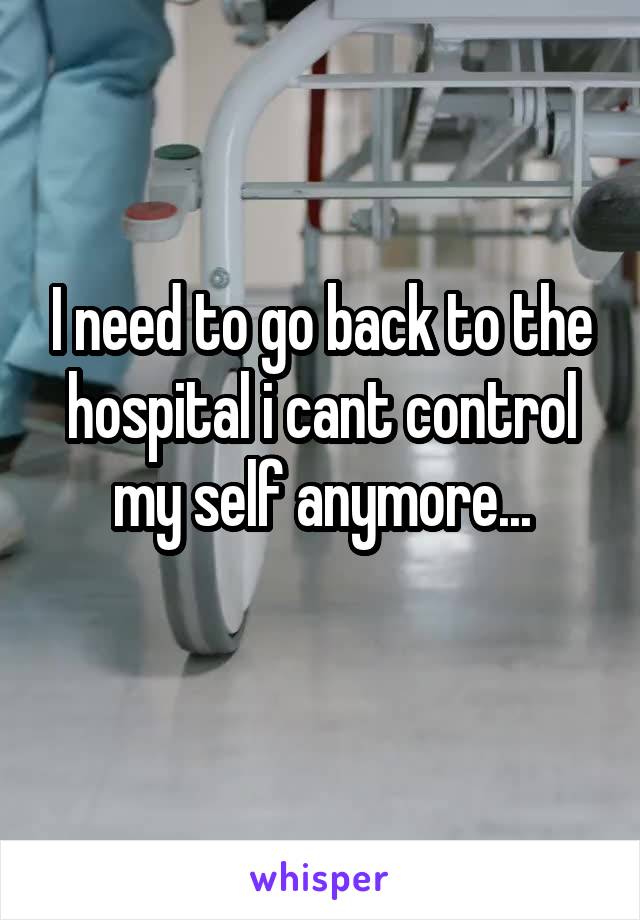 I need to go back to the hospital i cant control my self anymore...
