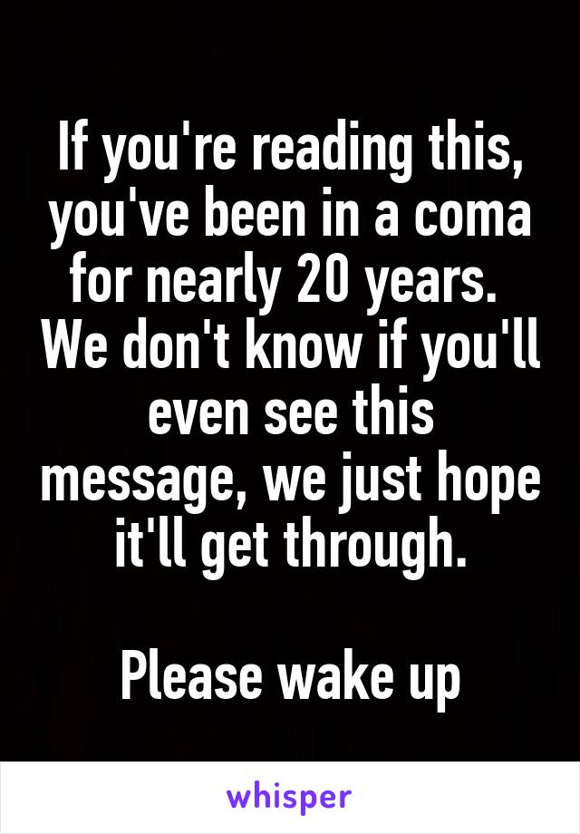 If you're reading this, you've been in a coma for nearly 20 years.  We don't know if you'll even see this message, we just hope it'll get through.

Please wake up