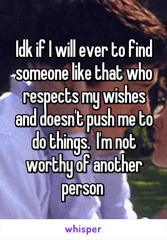 Idk if I will ever to find someone like that who respects my wishes and doesn't push me to do things.  I'm not worthy of another person 