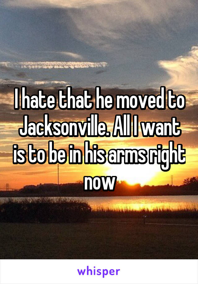 I hate that he moved to Jacksonville. All I want is to be in his arms right now