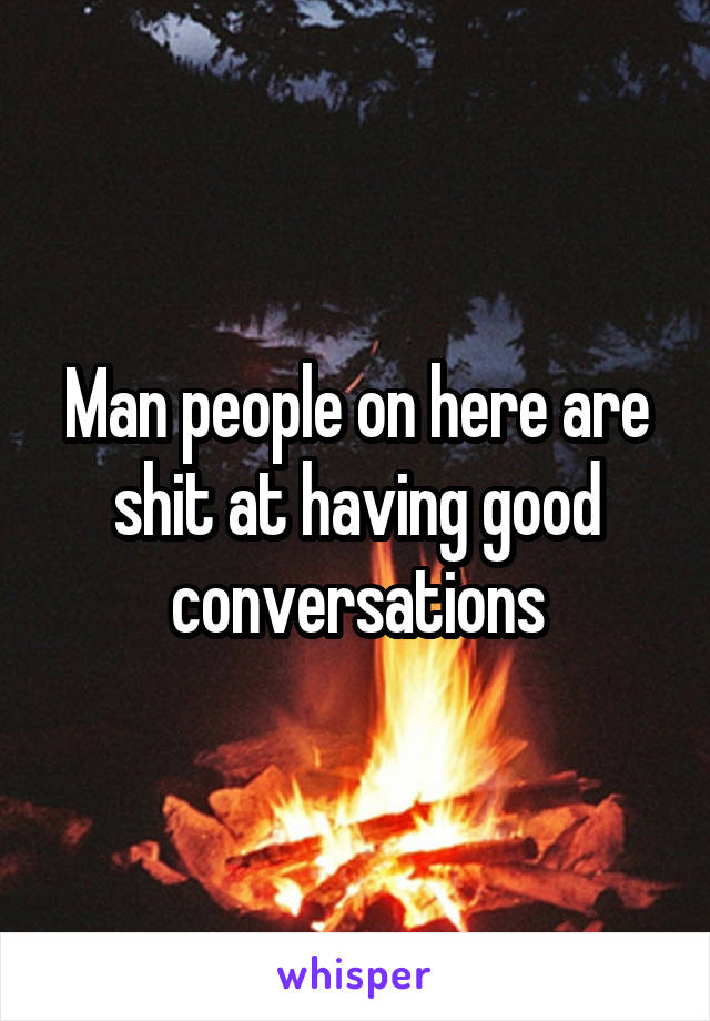 Man people on here are shit at having good conversations