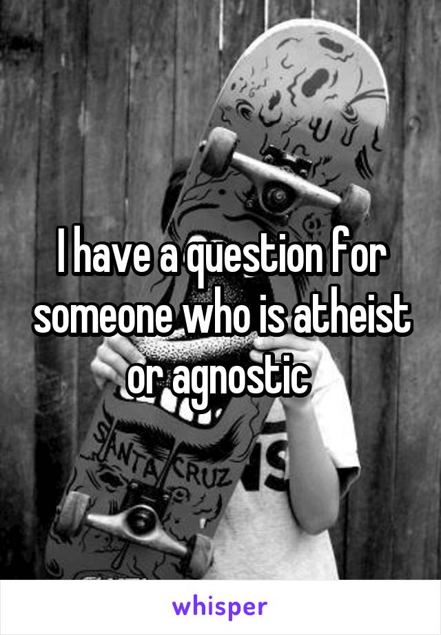 I have a question for someone who is atheist or agnostic 