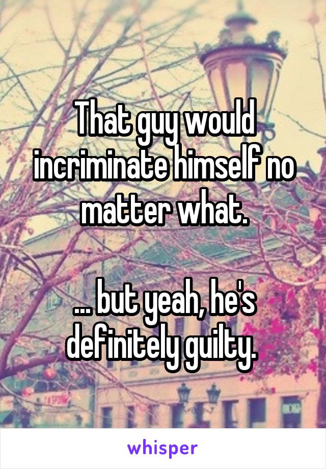 That guy would incriminate himself no matter what.

... but yeah, he's definitely guilty. 