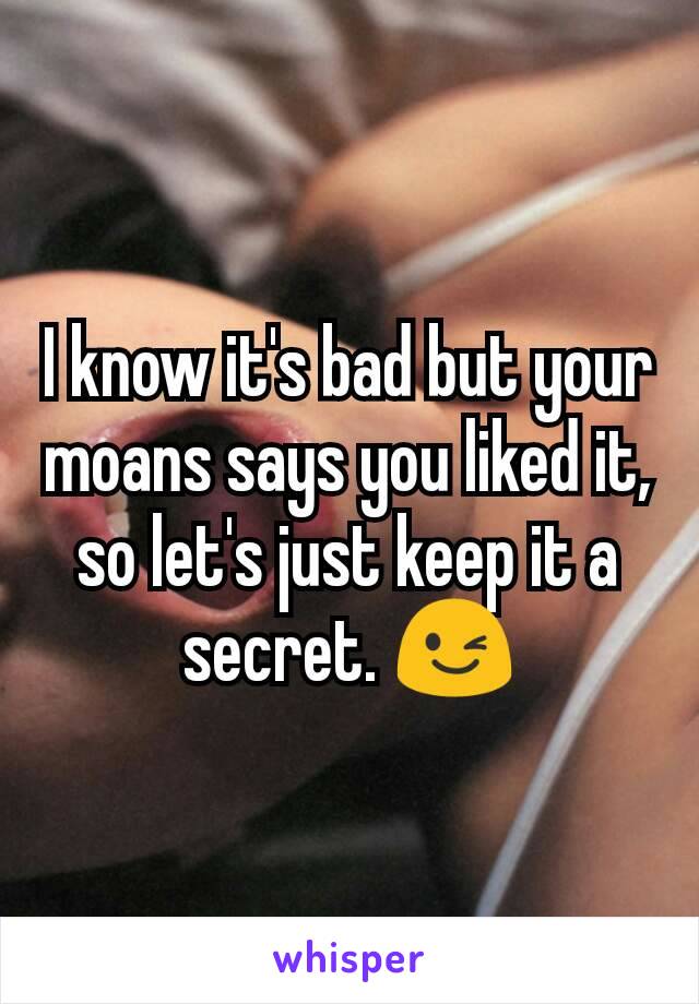 I know it's bad but your moans says you liked it, so let's just keep it a secret. 😉