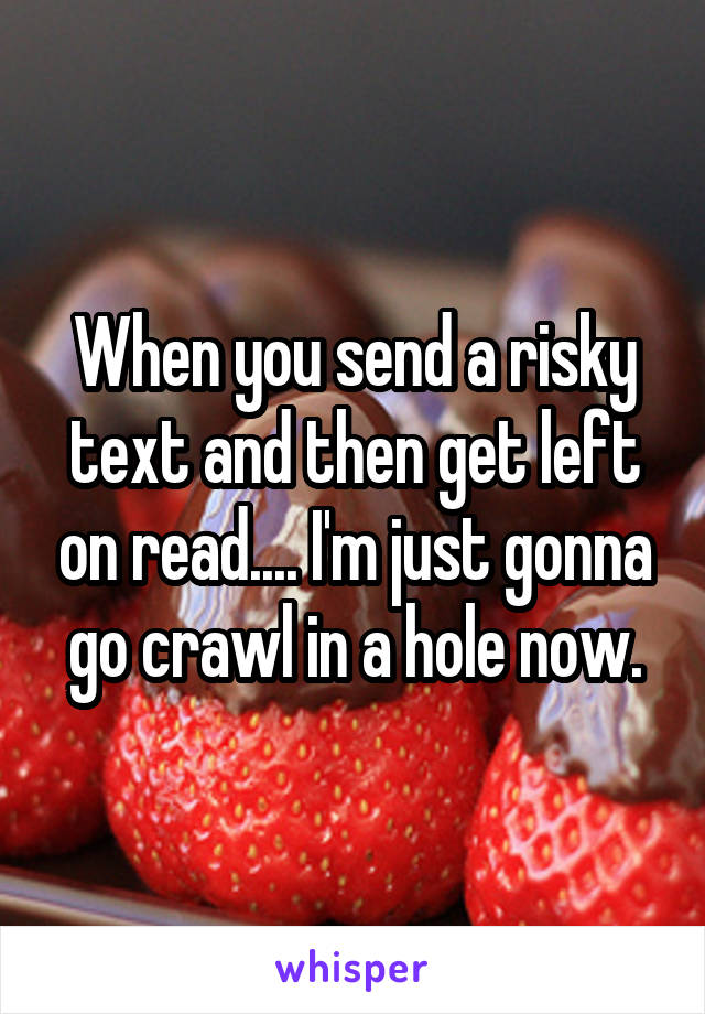 When you send a risky text and then get left on read.... I'm just gonna go crawl in a hole now.