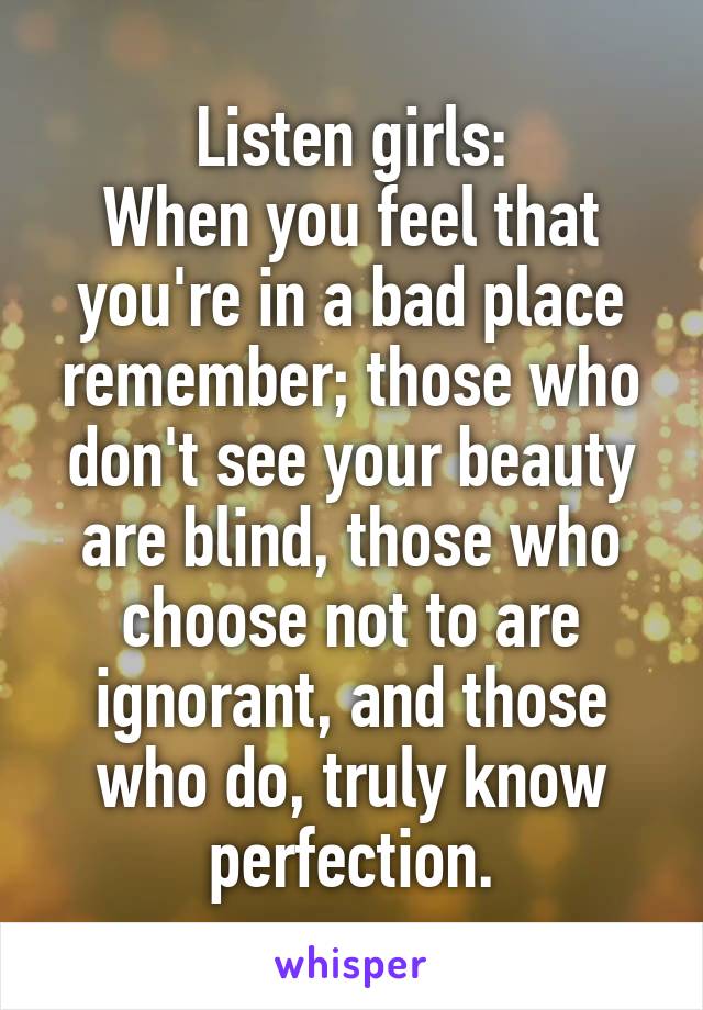 Listen girls:
When you feel that you're in a bad place remember; those who don't see your beauty are blind, those who choose not to are ignorant, and those who do, truly know perfection.