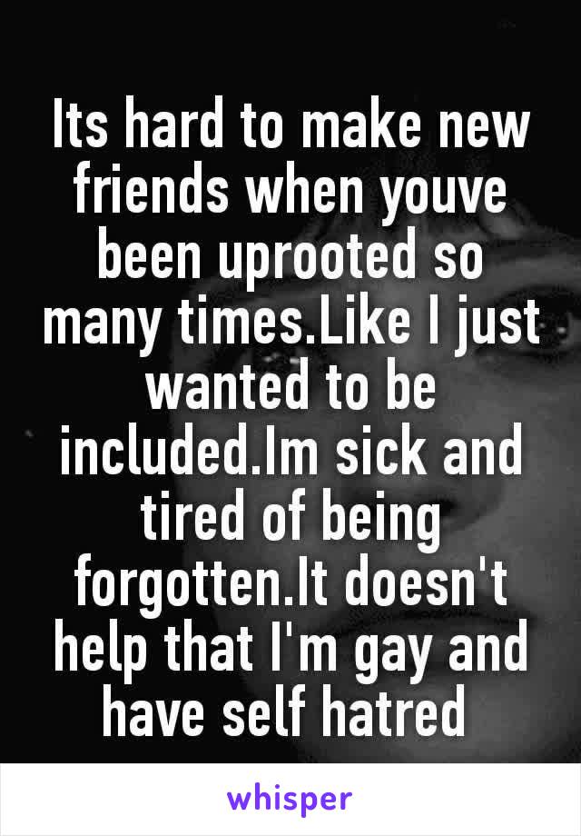 Its hard to make new friends when youve been uprooted so many times.Like I just wanted to be included.Im sick and tired of being forgotten.It doesn't help that I'm gay and have​ self hatred 