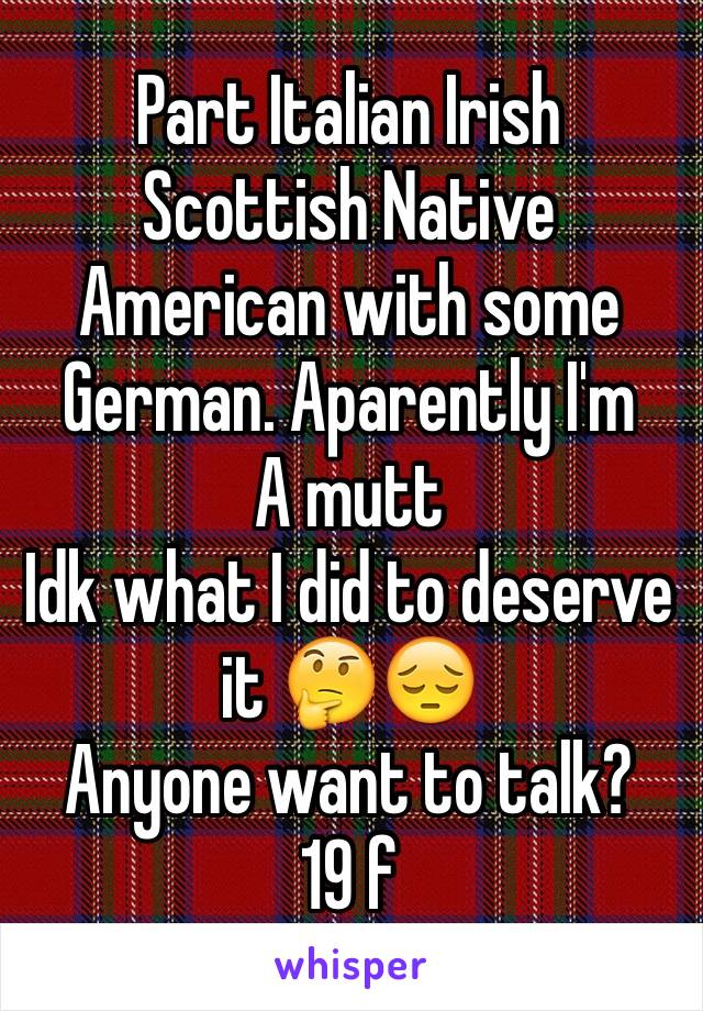 Part Italian Irish Scottish Native American with some German. Aparently I'm
A mutt 
Idk what I did to deserve it 🤔😔
Anyone want to talk?
19 f