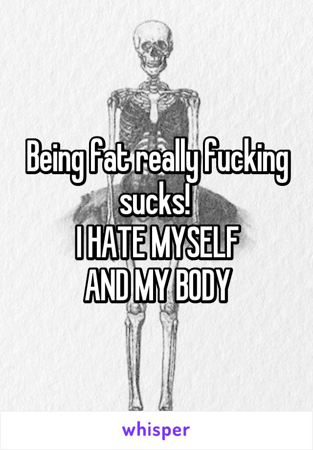 Being fat really fucking sucks! 
I HATE MYSELF
AND MY BODY