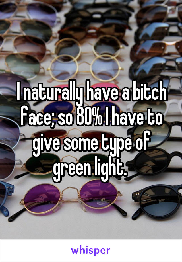 I naturally have a bitch face; so 80% I have to give some type of green light. 