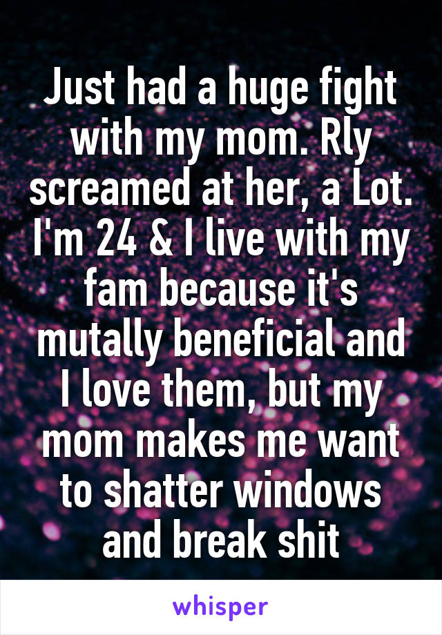 Just had a huge fight with my mom. Rly screamed at her, a Lot. I'm 24 & I live with my fam because it's mutally beneficial and I love them, but my mom makes me want to shatter windows and break shit