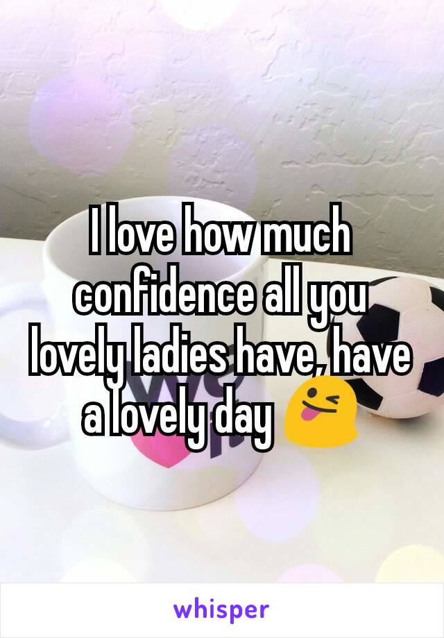 I love how much confidence all you lovely ladies have, have a lovely day 😜