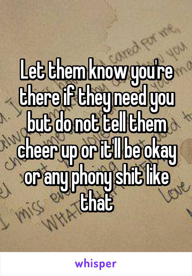 Let them know you're there if they need you but do not tell them cheer up or it'll be okay or any phony shit like that