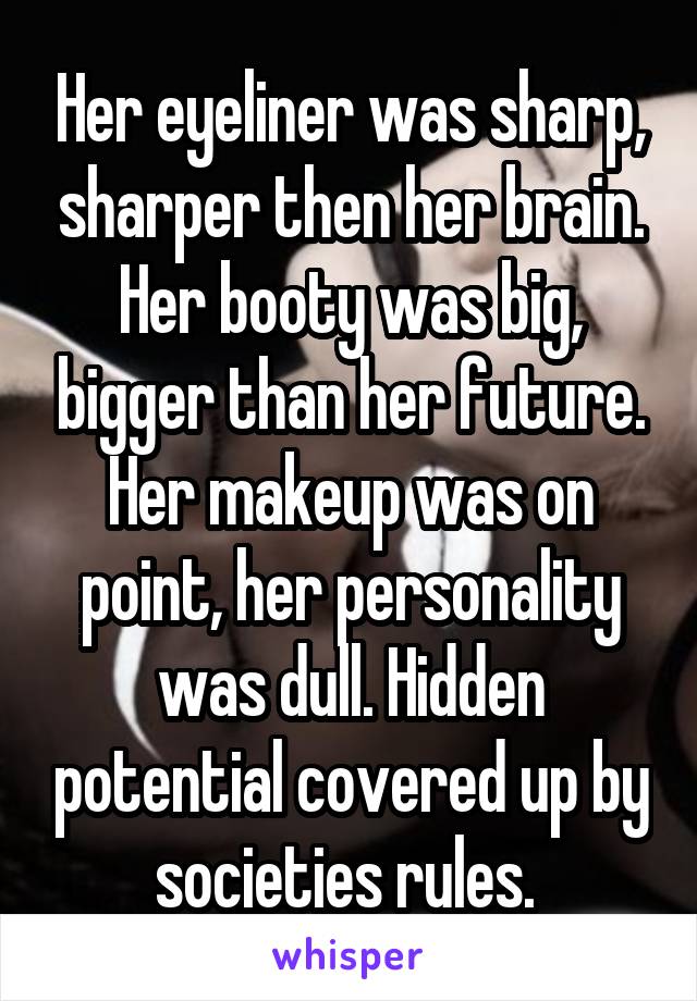 Her eyeliner was sharp, sharper then her brain. Her booty was big, bigger than her future. Her makeup was on point, her personality was dull. Hidden potential covered up by societies rules. 