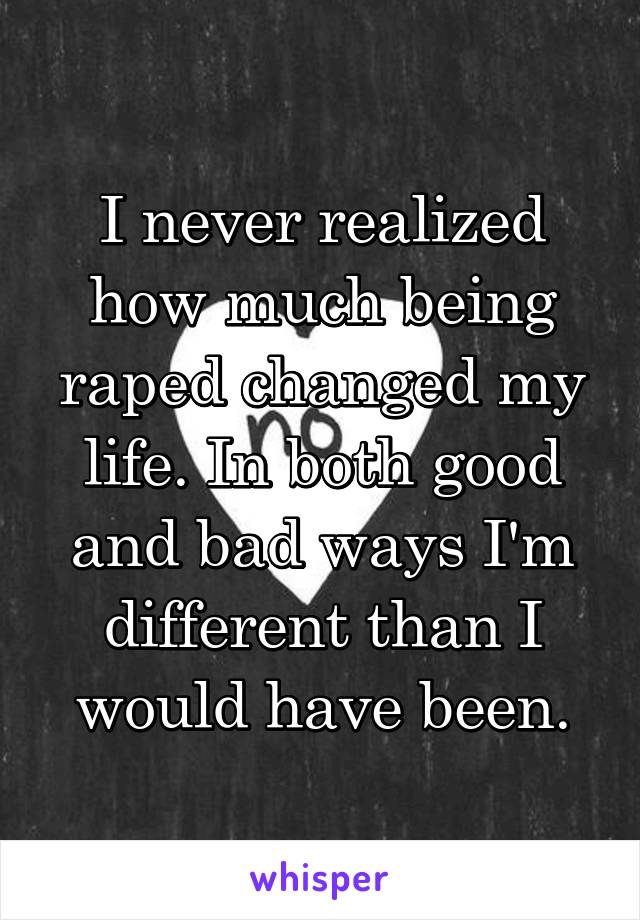 I never realized how much being raped changed my life. In both good and bad ways I'm different than I would have been.