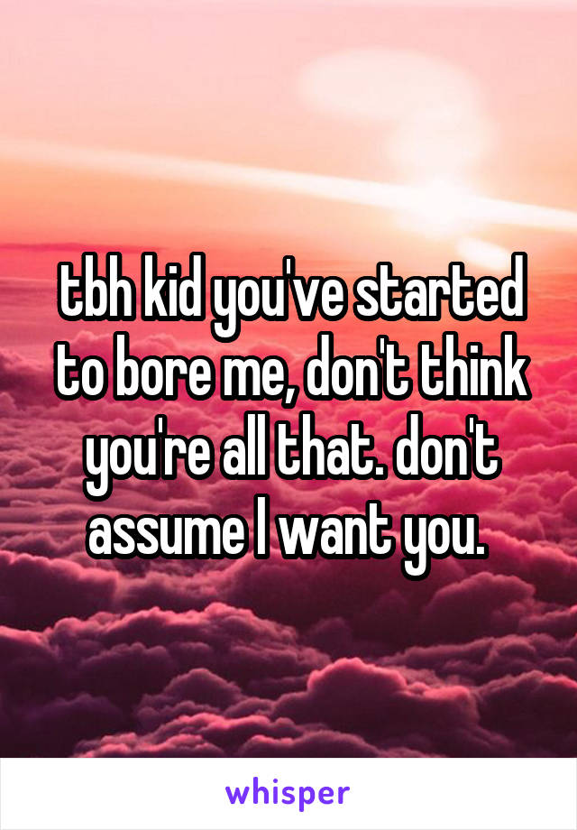 tbh kid you've started to bore me, don't think you're all that. don't assume I want you. 