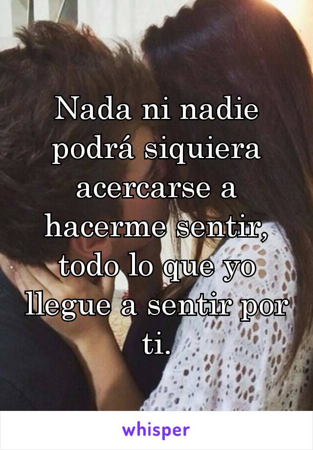 Nada ni nadie podrá siquiera acercarse a hacerme sentir, todo lo que yo llegue a sentir por ti.