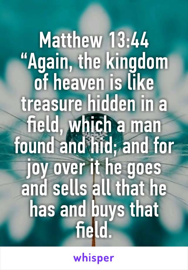 Matthew 13:44
“Again, the kingdom of heaven is like treasure hidden in a field, which a man found and hid; and for joy over it he goes and sells all that he has and buys that field.