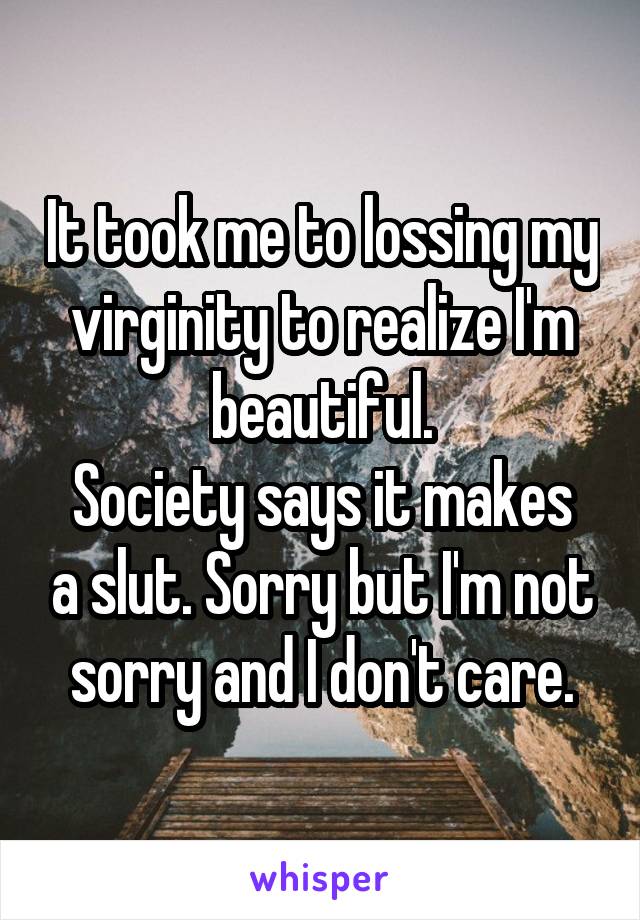 It took me to lossing my virginity to realize I'm beautiful.
Society says it makes a slut. Sorry but I'm not sorry and I don't care.