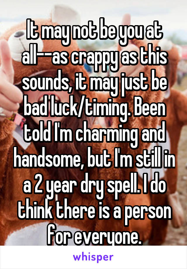 It may not be you at all--as crappy as this sounds, it may just be bad luck/timing. Been told I'm charming and handsome, but I'm still in a 2 year dry spell. I do think there is a person for everyone.