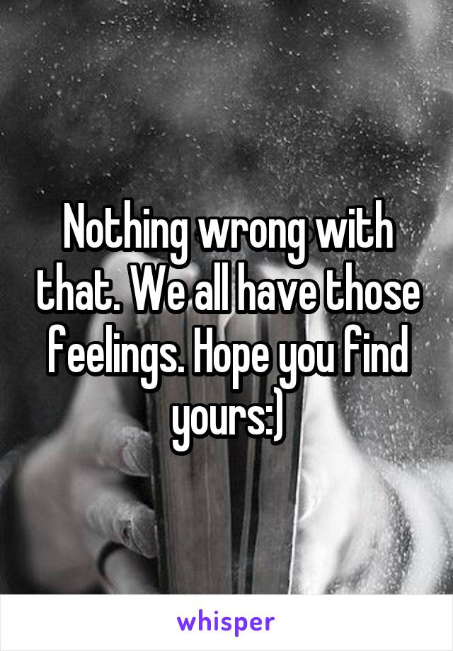 Nothing wrong with that. We all have those feelings. Hope you find yours:)